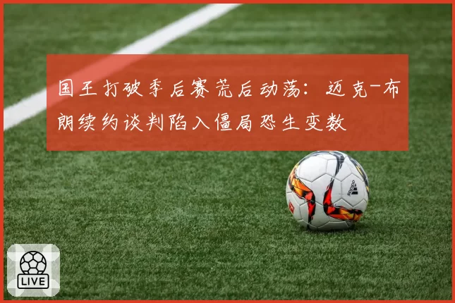 国王打破季后赛荒后动荡:迈克-布朗续约谈判陷入僵局恐生变数