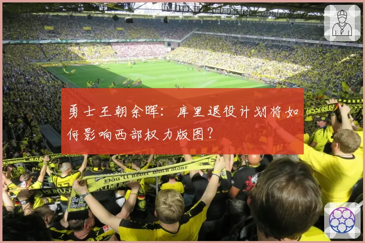勇士王朝余晖：库里退役计划将如何影响西部权力版图？