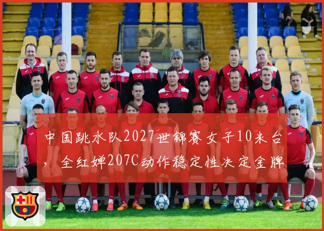 中国跳水队2027世锦赛女子10米台，全红婵207C动作稳定性决定金牌归属