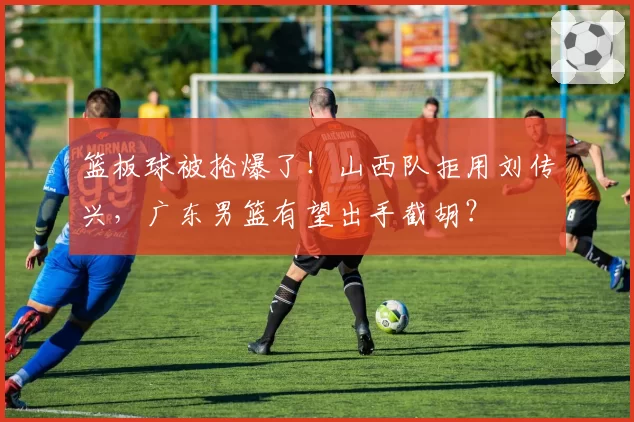 篮板球被抢爆了!山西队拒用刘传兴,广东男篮有望出手截胡?