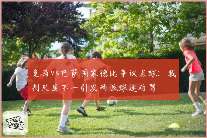 皇马vs巴萨国家德比争议点球:裁判尺度不一引发两派球迷对骂