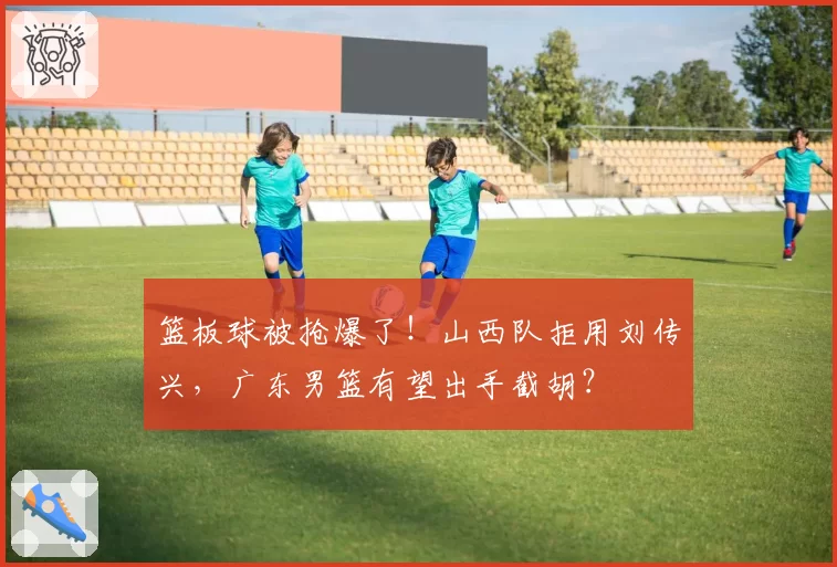 篮板球被抢爆了!山西队拒用刘传兴,广东男篮有望出手截胡?
