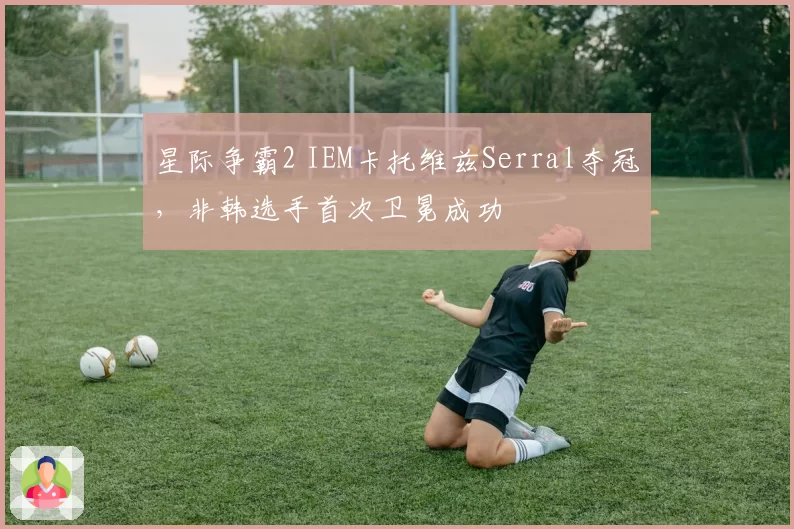星际争霸2 IEM卡托维兹Serral夺冠,非韩选手首次卫冕成功