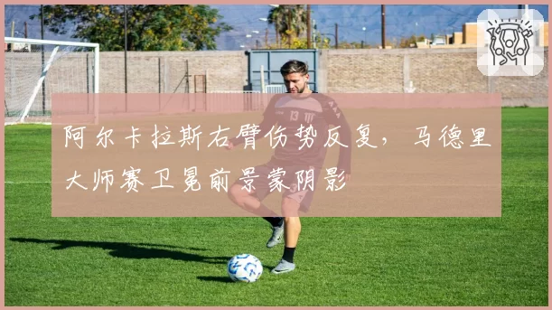 阿尔卡拉斯右臂伤势反复,马德里大师赛卫冕前景蒙阴影