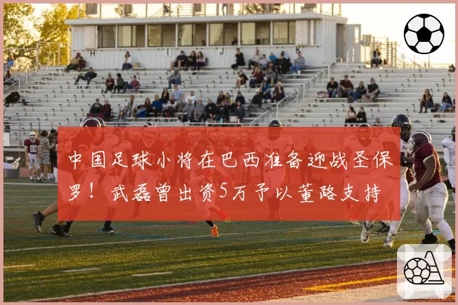 中国足球小将在巴西准备迎战圣保罗!武磊曾出资5万予以董路支持