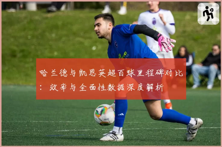哈兰德与凯恩英超百球里程碑对比：效率与全面性数据深度解析