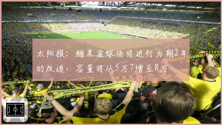 太阳报:糖果盒球场将进行为期2年的改造,容量将从5万7增至8万