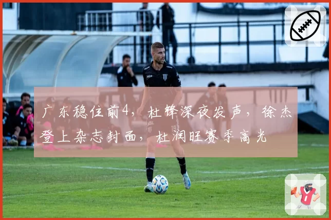 广东稳住前4，杜锋深夜发声，徐杰登上杂志封面，杜润旺赛季高光