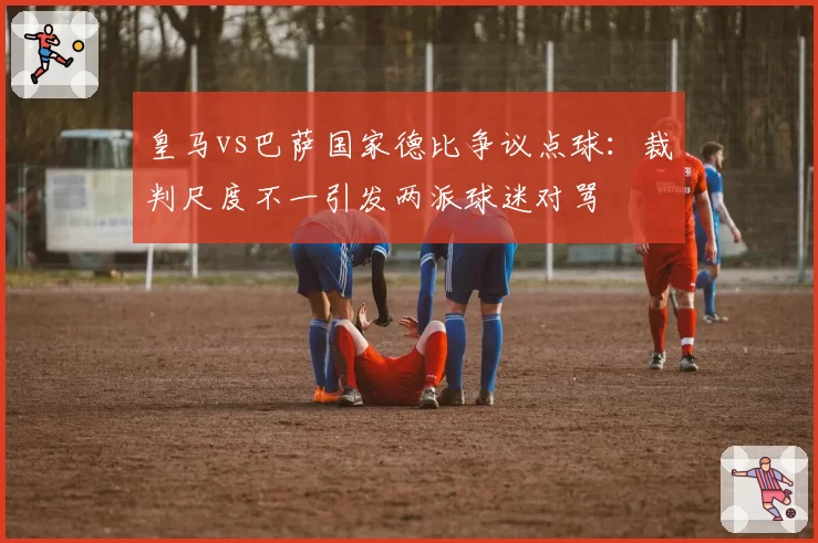 皇马vs巴萨国家德比争议点球:裁判尺度不一引发两派球迷对骂