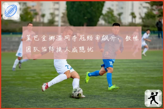 莱巴金娜温网夺冠赔率飙升,教练团队临阵换人成隐忧