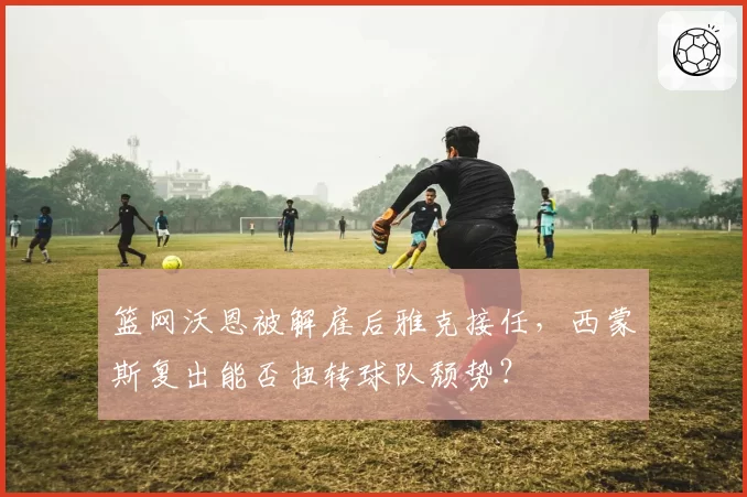 篮网沃恩被解雇后雅克接任,西蒙斯复出能否扭转球队颓势?