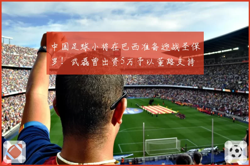 中国足球小将在巴西准备迎战圣保罗!武磊曾出资5万予以董路支持