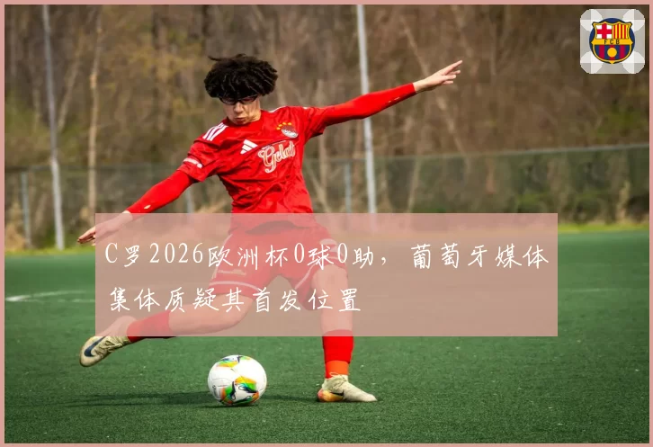 C罗2026欧洲杯0球0助,葡萄牙媒体集体质疑其首发位置