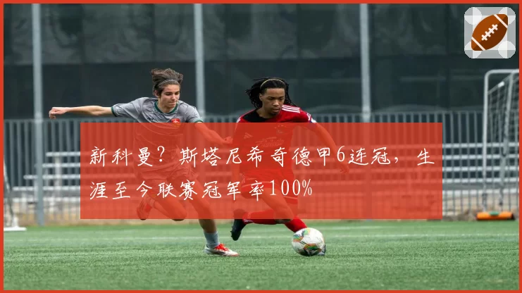 新科曼?斯塔尼希奇德甲6连冠,生涯至今联赛冠军率100%