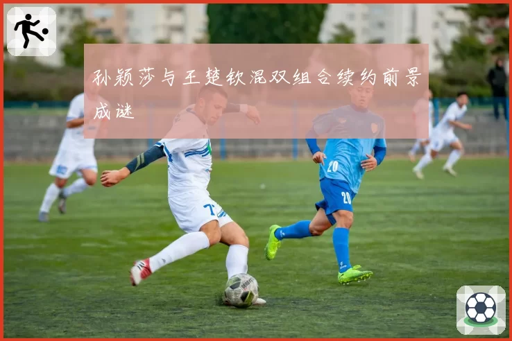 孙颖莎与王楚钦混双组合续约前景成谜
