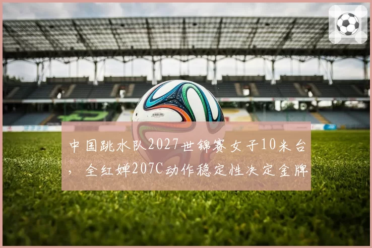 中国跳水队2027世锦赛女子10米台，全红婵207C动作稳定性决定金牌归属