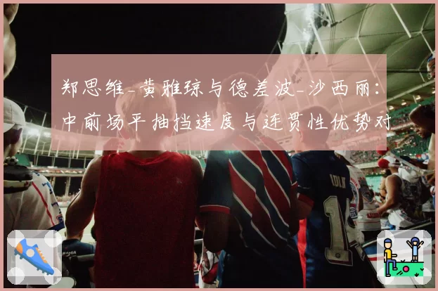 郑思维_黄雅琼与德差波_沙西丽：中前场平抽挡速度与连贯性优势对比