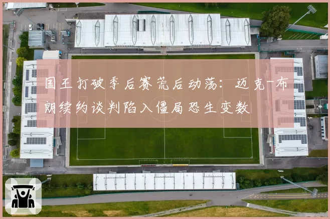 国王打破季后赛荒后动荡：迈克-布朗续约谈判陷入僵局恐生变数