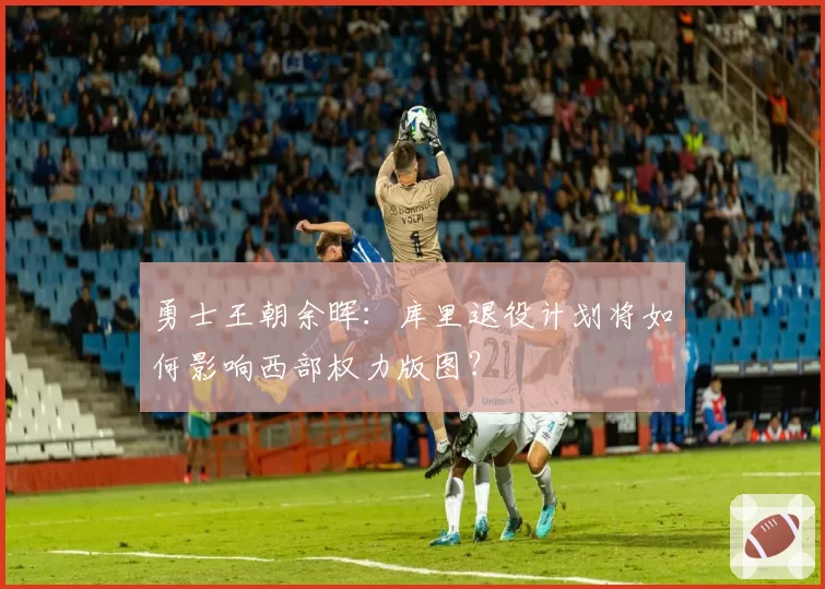 勇士王朝余晖：库里退役计划将如何影响西部权力版图？