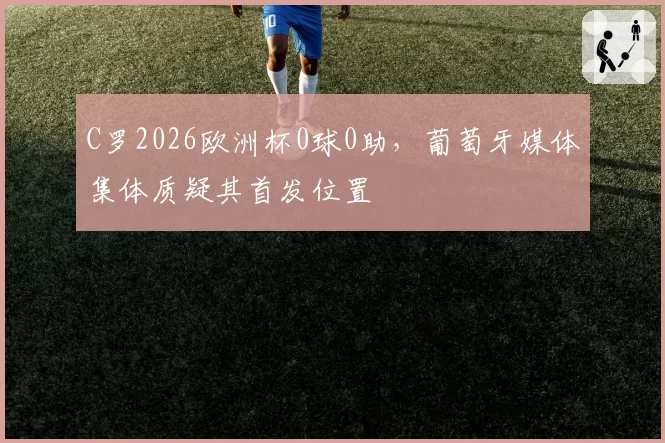 C罗2026欧洲杯0球0助，葡萄牙媒体集体质疑其首发位置