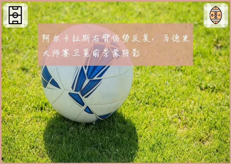 阿尔卡拉斯右臂伤势反复,马德里大师赛卫冕前景蒙阴影