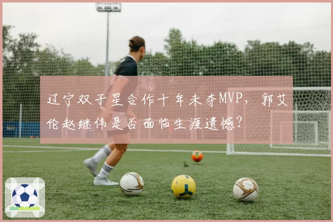 辽宁双子星合作十年未夺MVP,郭艾伦赵继伟是否面临生涯遗憾?