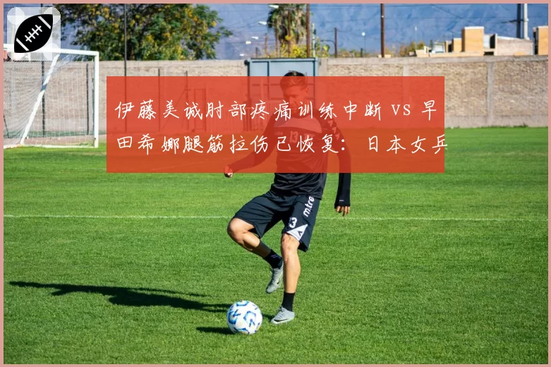 伊藤美诚肘部疼痛训练中断 vs 早田希娜腿筋拉伤已恢复:日本女乒伤病管理策略优劣立判