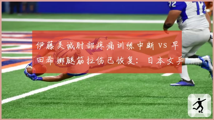 伊藤美诚肘部疼痛训练中断 vs 早田希娜腿筋拉伤已恢复:日本女乒伤病管理策略优劣立判