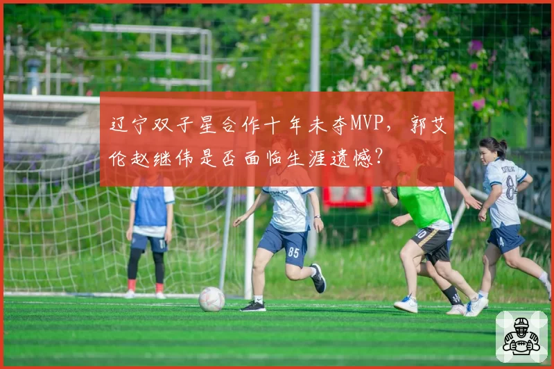 辽宁双子星合作十年未夺MVP,郭艾伦赵继伟是否面临生涯遗憾?